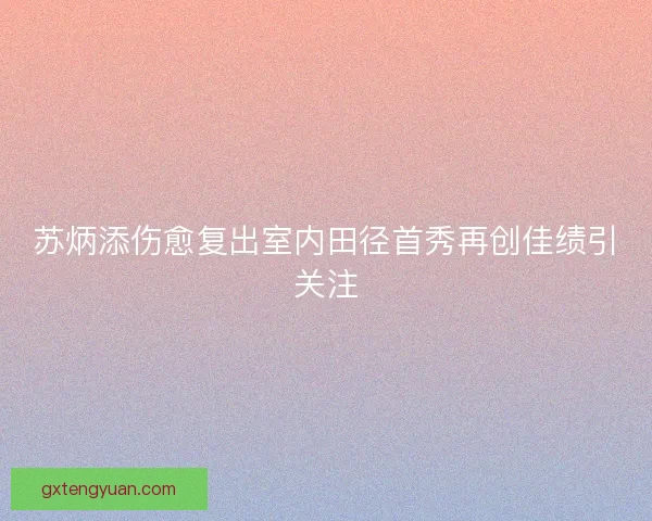 苏炳添伤愈复出室内田径首秀再创佳绩引关注 苏炳添伤愈复出室内田径首秀再创佳绩引关注