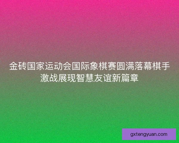 金砖国家运动会国际象棋赛圆满落幕棋手激战展现智慧友谊新篇章 金砖国家运动会国际象棋赛圆满落幕棋手激战展现智慧友谊新篇章
