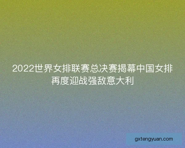 2022世界女排联赛总决赛揭幕中国女排再度迎战强敌意大利