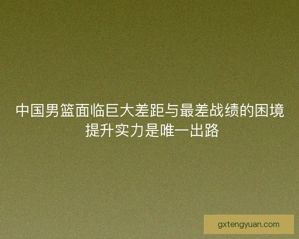 中国男篮面临巨大差距与最差战绩的困境 提升实力是唯一出路