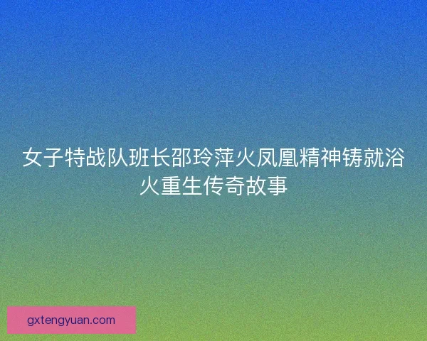 女子特战队班长邵玲萍火凤凰精神铸就浴火重生传奇故事