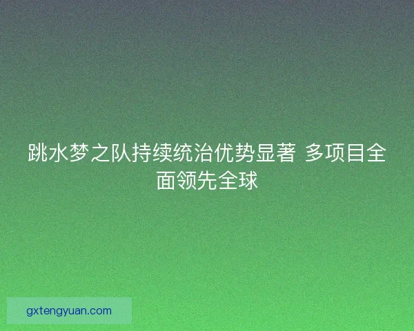 跳水梦之队持续统治优势显著 多项目全面领先全球 跳水梦之队持续统治优势显著 多项目全面领先全球