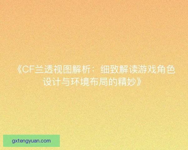 《CF兰透视图解析:细致解读游戏角色设计与环境布局的精妙》 《CF兰透视图解析:细致解读游戏角色设计与环境布局的精妙》