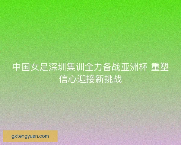 中国女足深圳集训全力备战亚洲杯 重塑信心迎接新挑战 中国女足深圳集训全力备战亚洲杯 重塑信心迎接新挑战