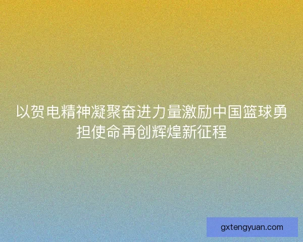 以贺电精神凝聚奋进力量激励中国篮球勇担使命再创辉煌新征程