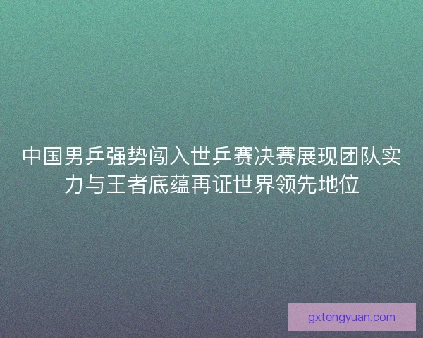 中国男乒强势闯入世乒赛决赛展现团队实力与王者底蕴再证世界领先地位