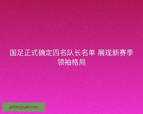 国足正式确定四名队长名单 展现新赛季领袖格局