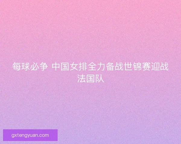 每球必争 中国女排全力备战世锦赛迎战法国队