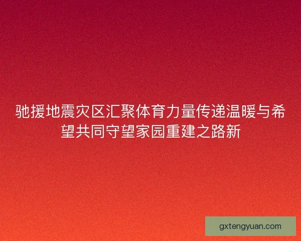 驰援地震灾区汇聚体育力量传递温暖与希望共同守望家园重建之路新