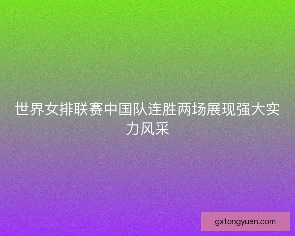 世界女排联赛中国队连胜两场展现强大实力风采 世界女排联赛中国队连胜两场展现强大实力风采
