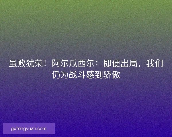 虽败犹荣！阿尔瓜西尔：即便出局，我们仍为战斗感到骄傲