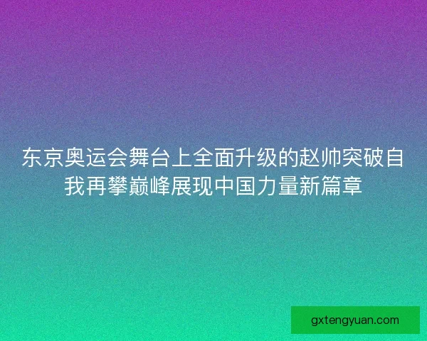 东京奥运会舞台上全面升级的赵帅突破自我再攀巅峰展现中国力量新篇章 东京奥运会舞台上全面升级的赵帅突破自我再攀巅峰展现中国力量新篇章