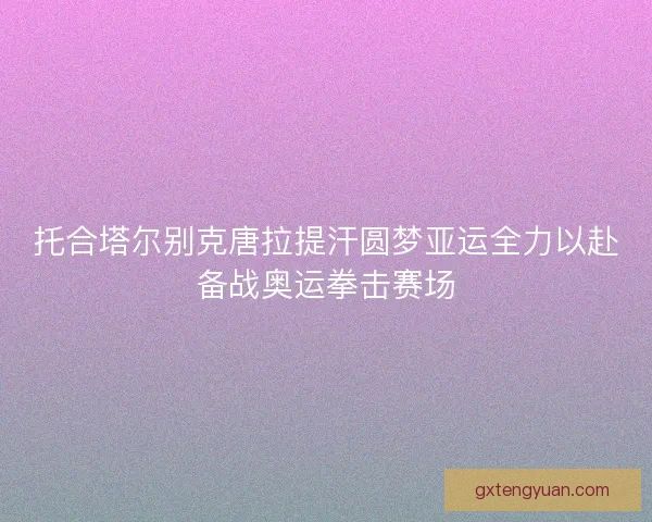 托合塔尔别克唐拉提汗圆梦亚运全力以赴备战奥运拳击赛场 托合塔尔别克唐拉提汗圆梦亚运全力以赴备战奥运拳击赛场