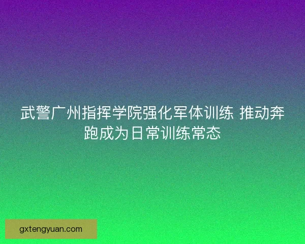 武警广州指挥学院强化军体训练 推动奔跑成为日常训练常态 武警广州指挥学院强化军体训练 推动奔跑成为日常训练常态