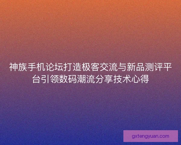 神族手机论坛打造极客交流与新品测评平台引领数码潮流分享技术心得