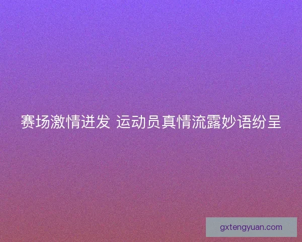 赛场激情迸发 运动员真情流露妙语纷呈