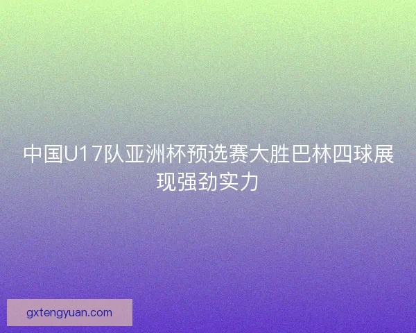 中国U17队亚洲杯预选赛大胜巴林四球展现强劲实力 中国U17队亚洲杯预选赛大胜巴林四球展现强劲实力