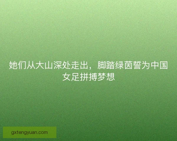 她们从大山深处走出,脚踏绿茵誓为中国女足拼搏梦想 她们从大山深处走出,脚踏绿茵誓为中国女足拼搏梦想