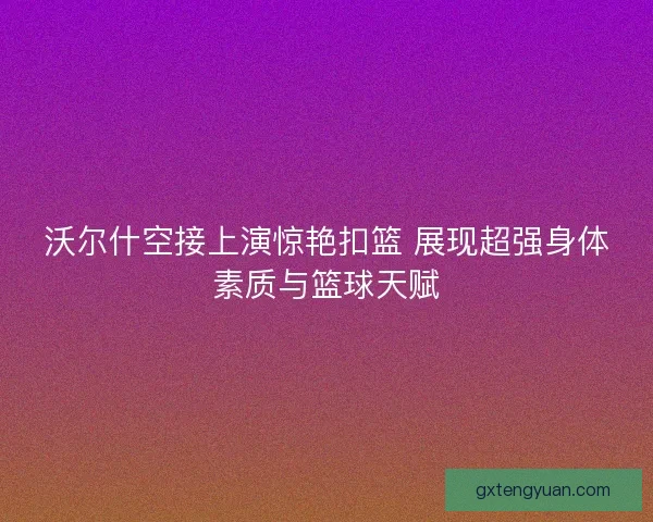沃尔什空接上演惊艳扣篮 展现超强身体素质与篮球天赋 沃尔什空接上演惊艳扣篮 展现超强身体素质与篮球天赋