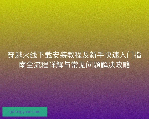 穿越火线下载安装教程及新手快速入门指南全流程详解与常见问题解决攻略 穿越火线下载安装教程及新手快速入门指南全流程详解与常见问题解决攻略