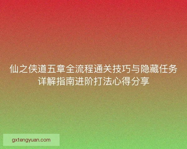 仙之侠道五章全流程通关技巧与隐藏任务详解指南进阶打法心得分享