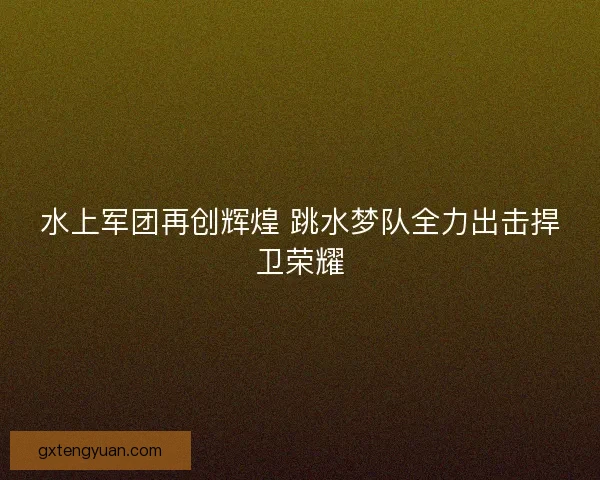 水上军团再创辉煌 跳水梦队全力出击捍卫荣耀 水上军团再创辉煌 跳水梦队全力出击捍卫荣耀