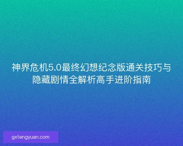 神界危机5.0最终幻想纪念版通关技巧与隐藏剧情全解析高手进阶指南
